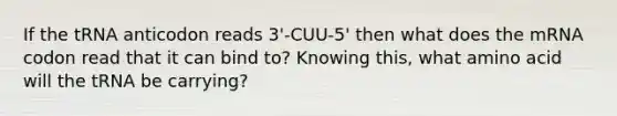 If the tRNA anticodon reads 3'-CUU-5' then what does the mRNA codon read that it can bind to? Knowing this, what amino acid will the tRNA be carrying?