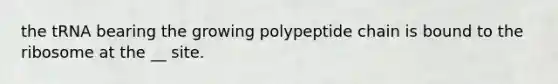 the tRNA bearing the growing polypeptide chain is bound to the ribosome at the __ site.