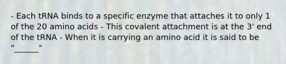 - Each tRNA binds to a specific enzyme that attaches it to only 1 of the 20 amino acids - This covalent attachment is at the 3' end of the tRNA - When it is carrying an amino acid it is said to be "______"