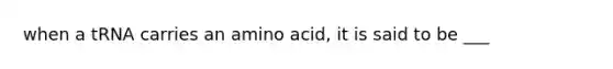 when a tRNA carries an amino acid, it is said to be ___