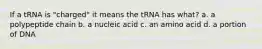 If a tRNA is "charged" it means the tRNA has what? a. a polypeptide chain b. a nucleic acid c. an amino acid d. a portion of DNA