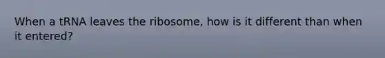 When a tRNA leaves the ribosome, how is it different than when it entered?