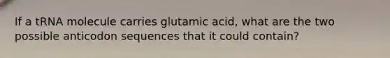 If a tRNA molecule carries glutamic acid, what are the two possible anticodon sequences that it could contain?