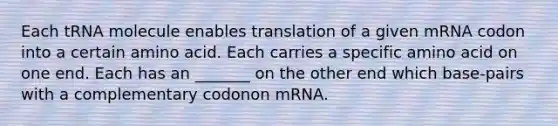 Each tRNA molecule enables translation of a given mRNA codon into a certain amino acid. Each carries a specific amino acid on one end. Each has an _______ on the other end which base-pairs with a complementary codonon mRNA.