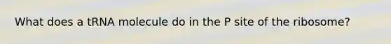 What does a tRNA molecule do in the P site of the ribosome?
