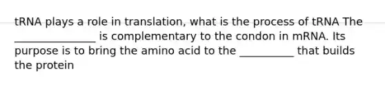 tRNA plays a role in translation, what is the process of tRNA The _______________ is complementary to the condon in mRNA. Its purpose is to bring the amino acid to the __________ that builds the protein