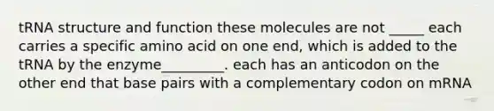 tRNA structure and function these molecules are not _____ each carries a specific amino acid on one end, which is added to the tRNA by the enzyme_________. each has an anticodon on the other end that base pairs with a complementary codon on mRNA