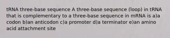 tRNA three-base sequence A three-base sequence (loop) in tRNA that is complementary to a three-base sequence in mRNA is a)a codon b)an anticodon c)a promoter d)a terminator e)an amino acid attachment site