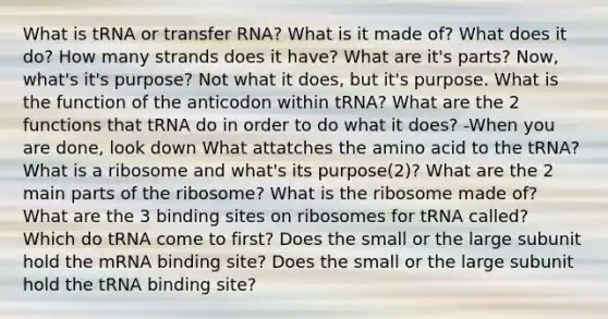 What is tRNA or <a href='https://www.questionai.com/knowledge/kYREgpZMtc-transfer-rna' class='anchor-knowledge'>transfer rna</a>? What is it made of? What does it do? How many strands does it have? What are it's parts? Now, what's it's purpose? Not what it does, but it's purpose. What is the function of the anticodon within tRNA? What are the 2 functions that tRNA do in order to do what it does? -When you are done, look down What attatches the amino acid to the tRNA? What is a ribosome and what's its purpose(2)? What are the 2 main parts of the ribosome? What is the ribosome made of? What are the 3 binding sites on ribosomes for tRNA called? Which do tRNA come to first? Does the small or the large subunit hold the mRNA binding site? Does the small or the large subunit hold the tRNA binding site?