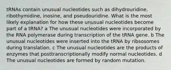 tRNAs contain unusual nucleotides such as dihydrouridine, ribothymidine, inosine, and pseudouridine. What is the most likely explanation for how these unusual nucleotides become part of a tRNA? a The unusual nucleotides were incorporated by the RNA polymerase during transcription of the tRNA gene. b The unusual nucleotides were inserted into the tRNA by ribsosomes during translation. c The unusual nucleotides are the products of enzymes that posttranscriptionally modify normal nucleotides. d The unusual nucleotides are formed by random mutation.