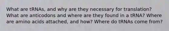 What are tRNAs, and why are they necessary for translation? What are anticodons and where are they found in a tRNA? Where are amino acids attached, and how? Where do tRNAs come from?