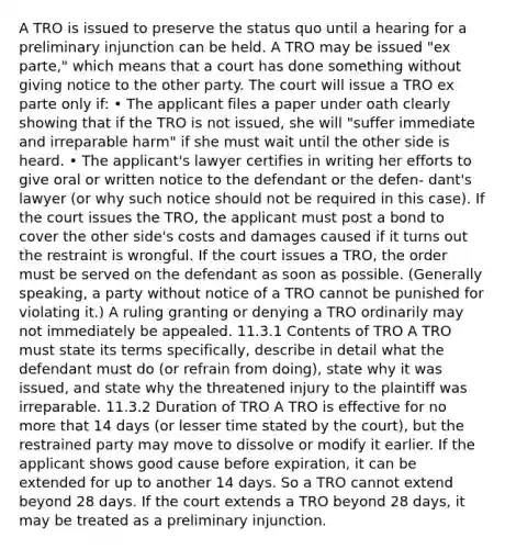 A TRO is issued to preserve the status quo until a hearing for a preliminary injunction can be held. A TRO may be issued "ex parte," which means that a court has done something without giving notice to the other party. The court will issue a TRO ex parte only if: • The applicant files a paper under oath clearly showing that if the TRO is not issued, she will "suffer immediate and irreparable harm" if she must wait until the other side is heard. • The applicant's lawyer certifies in writing her efforts to give oral or written notice to the defendant or the defen- dant's lawyer (or why such notice should not be required in this case). If the court issues the TRO, the applicant must post a bond to cover the other side's costs and damages caused if it turns out the restraint is wrongful. If the court issues a TRO, the order must be served on the defendant as soon as possible. (Generally speaking, a party without notice of a TRO cannot be punished for violating it.) A ruling granting or denying a TRO ordinarily may not immediately be appealed. 11.3.1 Contents of TRO A TRO must state its terms specifically, describe in detail what the defendant must do (or refrain from doing), state why it was issued, and state why the threatened injury to the plaintiff was irreparable. 11.3.2 Duration of TRO A TRO is effective for no more that 14 days (or lesser time stated by the court), but the restrained party may move to dissolve or modify it earlier. If the applicant shows good cause before expiration, it can be extended for up to another 14 days. So a TRO cannot extend beyond 28 days. If the court extends a TRO beyond 28 days, it may be treated as a preliminary injunction.