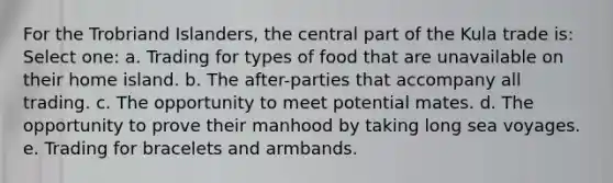 For the Trobriand Islanders, the central part of the Kula trade is: Select one: a. Trading for types of food that are unavailable on their home island. b. The after-parties that accompany all trading. c. The opportunity to meet potential mates. d. The opportunity to prove their manhood by taking long sea voyages. e. Trading for bracelets and armbands.