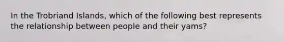 In the Trobriand Islands, which of the following best represents the relationship between people and their yams?