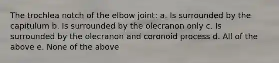 The trochlea notch of the elbow joint: a. Is surrounded by the capitulum b. Is surrounded by the olecranon only c. Is surrounded by the olecranon and coronoid process d. All of the above e. None of the above