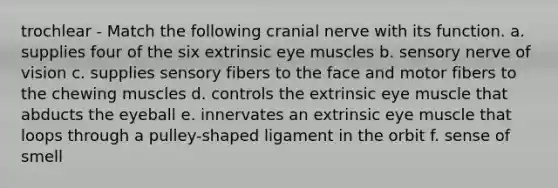 trochlear - Match the following cranial nerve with its function. a. supplies four of the six extrinsic eye muscles b. sensory nerve of vision c. supplies sensory fibers to the face and motor fibers to the chewing muscles d. controls the extrinsic eye muscle that abducts the eyeball e. innervates an extrinsic eye muscle that loops through a pulley-shaped ligament in the orbit f. sense of smell