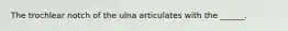 The trochlear notch of the ulna articulates with the ______.