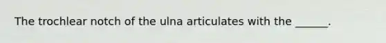The trochlear notch of the ulna articulates with the ______.
