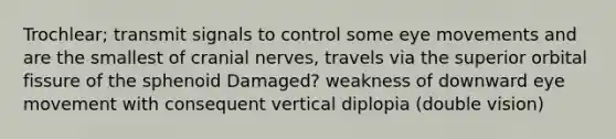 Trochlear; transmit signals to control some eye movements and are the smallest of cranial nerves, travels via the superior orbital fissure of the sphenoid Damaged? weakness of downward eye movement with consequent vertical diplopia (double vision)