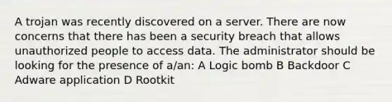 A trojan was recently discovered on a server. There are now concerns that there has been a security breach that allows unauthorized people to access data. The administrator should be looking for the presence of a/an: A Logic bomb B Backdoor C Adware application D Rootkit