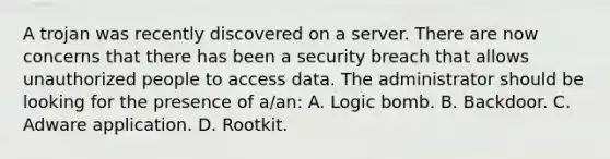 A trojan was recently discovered on a server. There are now concerns that there has been a security breach that allows unauthorized people to access data. The administrator should be looking for the presence of a/an: A. Logic bomb. B. Backdoor. C. Adware application. D. Rootkit.