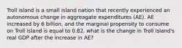 Troll island is a small island nation that recently experienced an autonomous change in aggreagate expenditures (AE). AE increased by 6 billion, and the marginal propensity to consume on Troll island is equal to 0.82. what is the change in Troll Island's real GDP after the increase in AE?