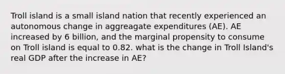 Troll island is a small island nation that recently experienced an autonomous change in aggreagate expenditures (AE). AE increased by 6 billion, and the marginal propensity to consume on Troll island is equal to 0.82. what is the change in Troll Island's real GDP after the increase in AE?