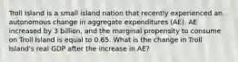 Troll Island is a small island nation that recently experienced an autonomous change in aggregate expenditures (AE). AE increased by 3 billion, and the marginal propensity to consume on Troll Island is equal to 0.65. What is the change in Troll Island's real GDP after the increase in AE?