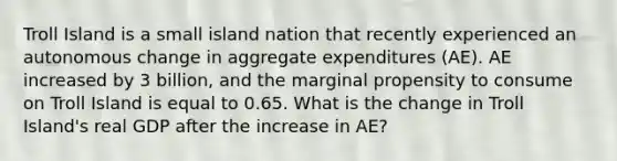 Troll Island is a small island nation that recently experienced an autonomous change in aggregate expenditures (AE). AE increased by 3 billion, and the marginal propensity to consume on Troll Island is equal to 0.65. What is the change in Troll Island's real GDP after the increase in AE?