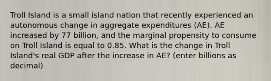 Troll Island is a small island nation that recently experienced an autonomous change in aggregate expenditures (AE). AE increased by 77 billion, and the marginal propensity to consume on Troll Island is equal to 0.85. What is the change in Troll Island's real GDP after the increase in AE? (enter billions as decimal)