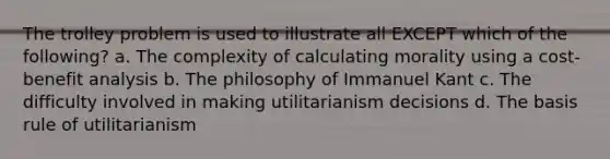 The trolley problem is used to illustrate all EXCEPT which of the following? a. The complexity of calculating morality using a cost-benefit analysis b. The philosophy of Immanuel Kant c. The difficulty involved in making utilitarianism decisions d. The basis rule of utilitarianism