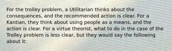 For the trolley problem, a Utilitarian thinks about the consequences, and the recommended action is clear. For a Kantian, they think about using people as a means, and the action is clear. For a virtue theorist, what to do in the case of the Trolley problem is less clear, but they would say the following about it: