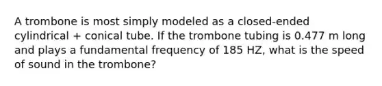 A trombone is most simply modeled as a closed-ended cylindrical + conical tube. If the trombone tubing is 0.477 m long and plays a fundamental frequency of 185 HZ, what is the speed of sound in the trombone?