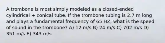 A trombone is most simply modeled as a closed-ended cylindrical + conical tube. If the trombone tubing is 2.7 m long and plays a fundamental frequency of 65 HZ, what is the speed of sound in the trombone? A) 12 m/s B) 24 m/s C) 702 m/s D) 351 m/s E) 343 m/s