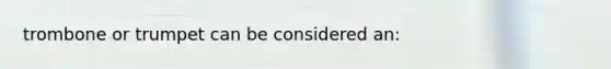 trombone or trumpet can be considered an: