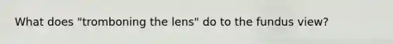 What does "tromboning the lens" do to the fundus view?