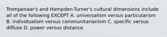 Trompenaar's and Hampden-Turner's cultural dimensions include all of the following EXCEPT A. universalism versus particularism B. individualism versus communitarianism C. specific versus diffuse D. power versus distance