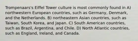 Trompenaars's Eiffel Tower culture is most commonly found in A) northwestern European countries, such as Germany, Denmark, and the Netherlands. B) northeastern Asian countries, such as Taiwan, South Korea, and Japan. C) South American countries, such as Brazil, Argentina, and Chile. D) North Atlantic countries, such as England, Ireland, and Canada.