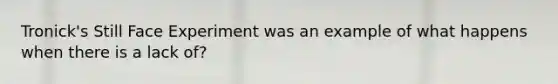 Tronick's Still Face Experiment was an example of what happens when there is a lack of?