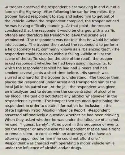 -A trooper observed the respondent's car weaving in and out of a lane on the Highway. -After following the car for two miles, the trooper forced respondent to stop and asked him to get out of the vehicle. -When the respondent complied, the trooper noticed he was having difficulty standing. -At that point, the trooper concluded that the respondent would be charged with a traffic offense and therefore his freedom to leave the scene was terminated. -The respondent was not told that he would be taken into custody. -The trooper then asked the respondent to perform a field sobriety test, commonly known as a "balancing test". -The respondent could not do so without falling. -While still at the scene of the traffic stop (on the side of the road), the trooper asked respondent whether he had been using intoxicants, to which the respondent replied he had had 2 beers and had smoked several joints a short time before. -His speech was slurred and hard for the trooper to understand. -The trooper then placed the respondent under arrest and transported him to the local jail in his patrol car. -At the jail, the respondent was given an intoxilyzer test to determine the concentration of alcohol in his blood. The test did not detect any alcohol whatsoever in the respondent's system. -The trooper then resumed questioning the respondent in order to obtain information for inclusion in the State Highway Patrol Alcohol Influence Report. -Respondent answered affirmatively a question whether he had been drinking. When they asked whether he was under the influence of alcohol, he said: "I guess, barely". -At no point in this sequence of events did the trooper or anyone else tell respondent that he had a right to remain silent, to consult with an attorney, and to have an attorney appointed for him if he could not afford one." -Respondent was charged with operating a motor vehicle while under the influence of alcohol and/or drugs.