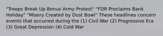 "Troops Break Up Bonus Army Protest" "FDR Proclaims Bank Holiday" "Misery Created by Dust Bowl" These headlines concern events that occurred during the (1) Civil War (2) Progressive Era (3) Great Depression (4) Cold War