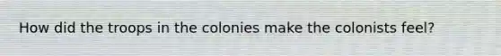 How did the troops in the colonies make the colonists feel?