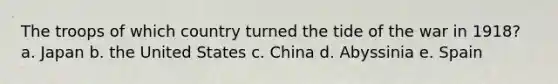 The troops of which country turned the tide of the war in 1918? a. Japan b. the United States c. China d. Abyssinia e. Spain