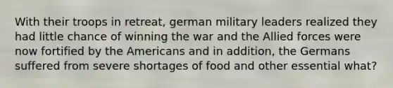 With their troops in retreat, german military leaders realized they had little chance of winning the war and the Allied forces were now fortified by the Americans and in addition, the Germans suffered from severe shortages of food and other essential what?