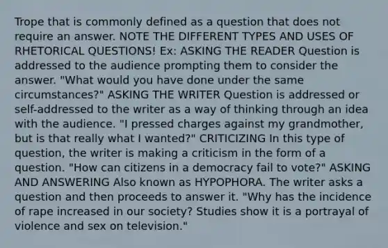 Trope that is commonly defined as a question that does not require an answer. NOTE THE DIFFERENT TYPES AND USES OF RHETORICAL QUESTIONS! Ex: ASKING THE READER Question is addressed to the audience prompting them to consider the answer. "What would you have done under the same circumstances?" ASKING THE WRITER Question is addressed or self-addressed to the writer as a way of thinking through an idea with the audience. "I pressed charges against my grandmother, but is that really what I wanted?" CRITICIZING In this type of question, the writer is making a criticism in the form of a question. "How can citizens in a democracy fail to vote?" ASKING AND ANSWERING Also known as HYPOPHORA. The writer asks a question and then proceeds to answer it. "Why has the incidence of rape increased in our society? Studies show it is a portrayal of violence and sex on television."