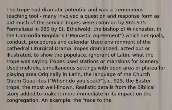 The trope had dramatic potential and was a tremendous teaching tool - many involved a question and response form as did much of the service Tropes were common by 965-975 Formalized in 969 by St. Ethelwold, the bishop of Winchester, in the Concordia Regularis ("Monastic Agreement") which set goals, conduct, procedures and calendar Used environment of the cathedral Liturgical Drama Tropes dramatized, acted out or illustrated, to show the populace, ignorant of Latin, what the trope was saying Tropes used stations or mansions for scenery Used multiple, simultaneous settings with open area or platea for playing area Originally in Latin, the language of the Church Quem Quaeritus ("Whom do you seek?"), c. 925, the Easter trope, the most well-known. Realistic details from the Biblical story added to make it more immediate in its impact on the congregation. An example, the "race to the