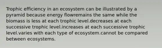 Trophic efficiency in an ecosystem can be illustrated by a pyramid because energy flowremains the same while the biomass is less at each trophic level.decreases at each successive trophic level.increases at each successive trophic level.varies with each type of ecosystem.cannot be compared between ecosystems.