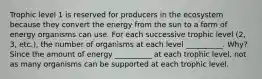 Trophic level 1 is reserved for producers in the ecosystem because they convert the energy from the sun to a form of energy organisms can use. For each successive trophic level (2, 3, etc.), the number of organisms at each level __________. Why? Since the amount of energy __________ at each trophic level, not as many organisms can be supported at each trophic level.