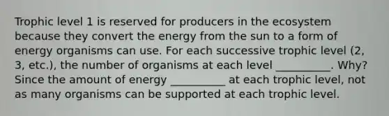 Trophic level 1 is reserved for producers in the ecosystem because they convert the energy from the sun to a form of energy organisms can use. For each successive trophic level (2, 3, etc.), the number of organisms at each level __________. Why? Since the amount of energy __________ at each trophic level, not as many organisms can be supported at each trophic level.