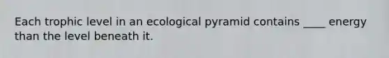 Each trophic level in an ecological pyramid contains ____ energy than the level beneath it.